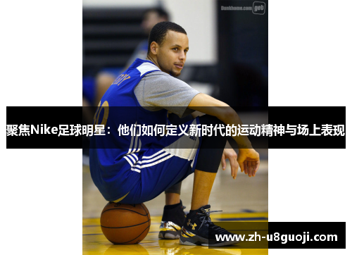 聚焦Nike足球明星：他们如何定义新时代的运动精神与场上表现