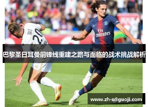 巴黎圣日耳曼前锋线重建之路与面临的战术挑战解析