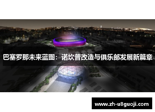 巴塞罗那未来蓝图：诺坎普改造与俱乐部发展新篇章