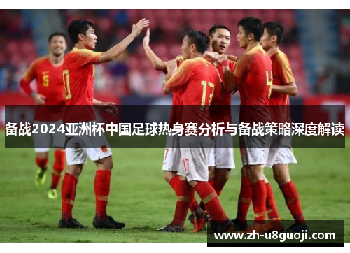 备战2024亚洲杯中国足球热身赛分析与备战策略深度解读