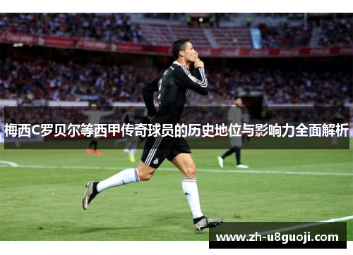 梅西C罗贝尔等西甲传奇球员的历史地位与影响力全面解析