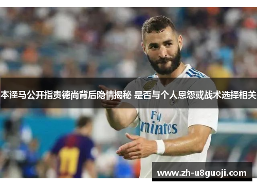 本泽马公开指责德尚背后隐情揭秘 是否与个人恩怨或战术选择相关