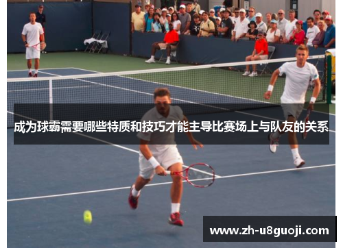 成为球霸需要哪些特质和技巧才能主导比赛场上与队友的关系