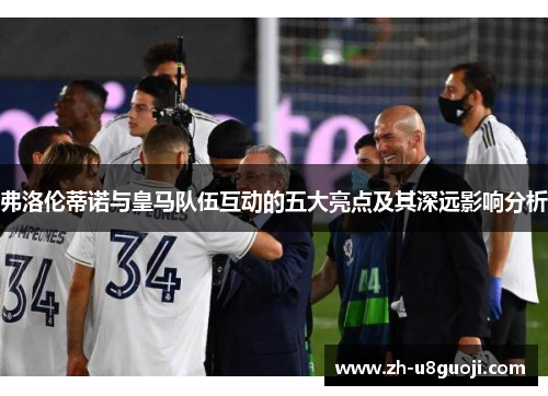 弗洛伦蒂诺与皇马队伍互动的五大亮点及其深远影响分析