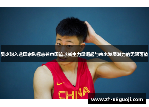 吴少聪入选国家队标志着中国篮球新生力量崛起与未来发展潜力的无限可能