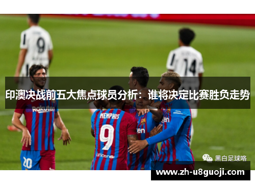 印澳决战前五大焦点球员分析：谁将决定比赛胜负走势