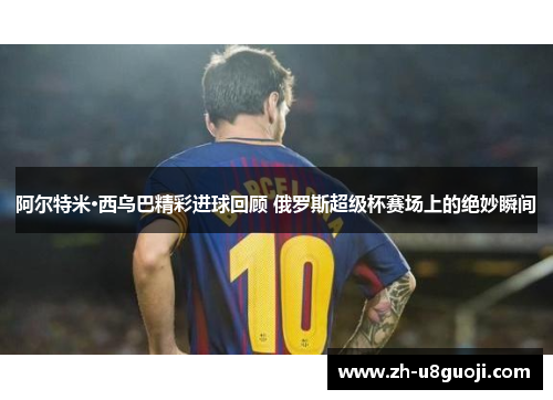 阿尔特米·西乌巴精彩进球回顾 俄罗斯超级杯赛场上的绝妙瞬间