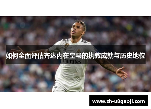 如何全面评估齐达内在皇马的执教成就与历史地位