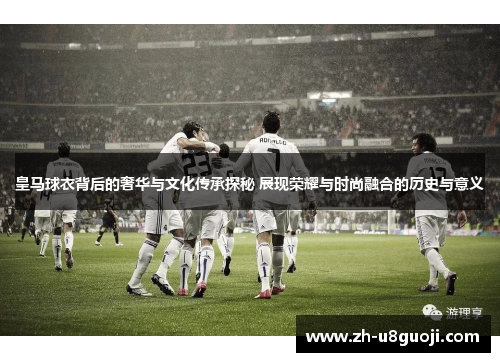 皇马球衣背后的奢华与文化传承探秘 展现荣耀与时尚融合的历史与意义