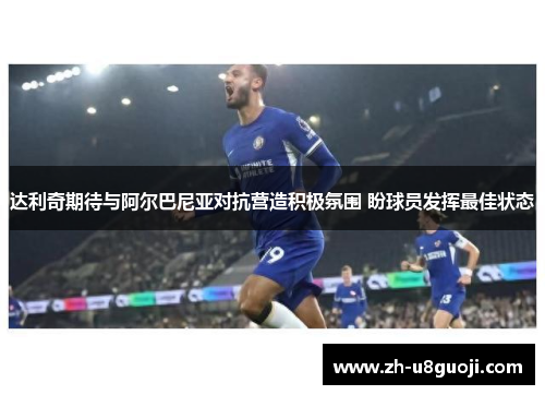 达利奇期待与阿尔巴尼亚对抗营造积极氛围 盼球员发挥最佳状态